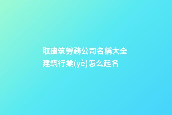 取建筑勞務公司名稱大全 建筑行業(yè)怎么起名-第1張-公司起名-玄機派